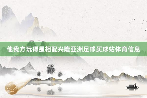 他我方玩得是相配兴隆亚洲足球买球站体育信息