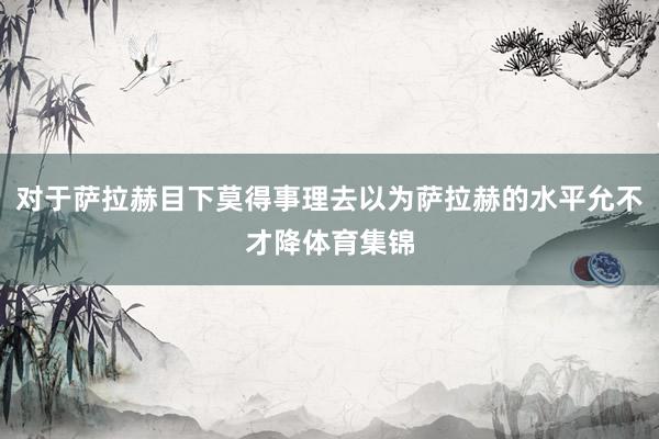 对于萨拉赫目下莫得事理去以为萨拉赫的水平允不才降体育集锦