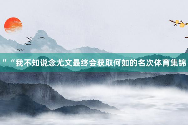 ”“我不知说念尤文最终会获取何如的名次体育集锦