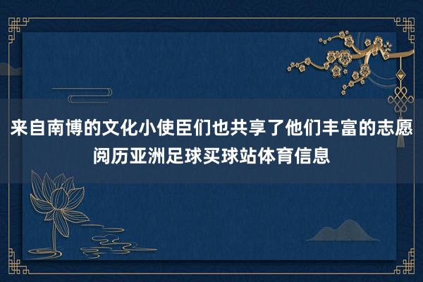 来自南博的文化小使臣们也共享了他们丰富的志愿阅历亚洲足球买球站体育信息