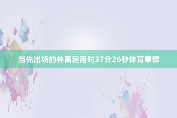 当先出场的林高远用时37分26秒体育集锦