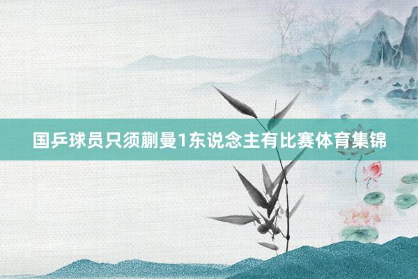 国乒球员只须蒯曼1东说念主有比赛体育集锦
