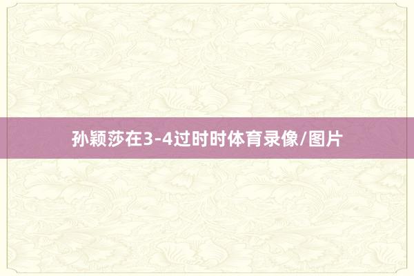 孙颖莎在3-4过时时体育录像/图片