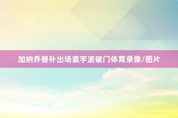 加纳乔替补出场寰宇波破门体育录像/图片