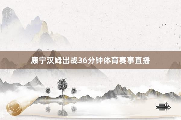 康宁汉姆出战36分钟体育赛事直播