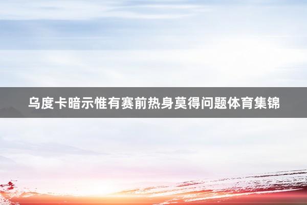 乌度卡暗示惟有赛前热身莫得问题体育集锦