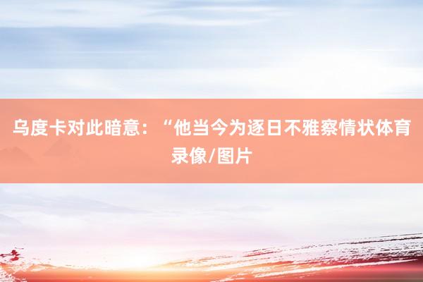 乌度卡对此暗意：“他当今为逐日不雅察情状体育录像/图片