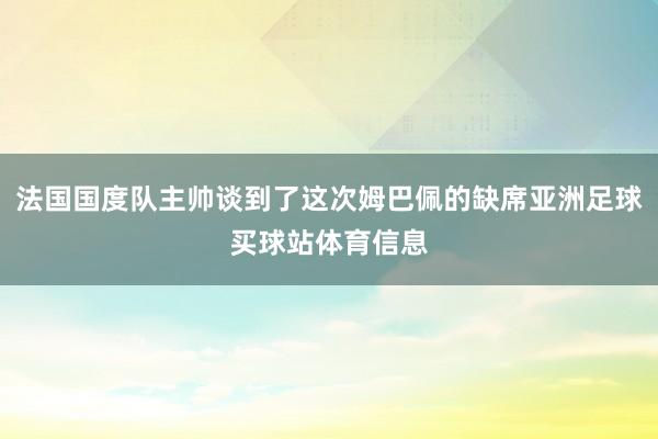 法国国度队主帅谈到了这次姆巴佩的缺席亚洲足球买球站体育信息
