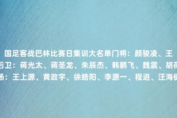 国足客战巴林比赛日集训大名单门将：颜骏凌、王大雷、刘殿座、韩佳奇后卫：蒋光太、蒋圣龙、朱辰杰、韩鹏飞、魏震、胡荷韬、李磊、杨泽翔中场：王上源、黄政宇、徐皓阳、李源一、程进、汪海健、韦世豪、林良铭、曹永竞、谢文能前卫：张玉宁、陶强龙、拜合拉木-阿卜杜外力、王子铭亚洲足球买球站体育信息