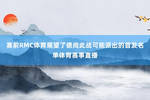 赛前RMC体育展望了德尚此战可能派出的首发名单体育赛事直播