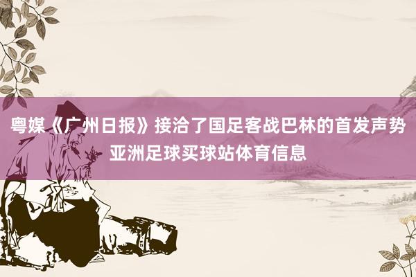 粤媒《广州日报》接洽了国足客战巴林的首发声势亚洲足球买球站体育信息