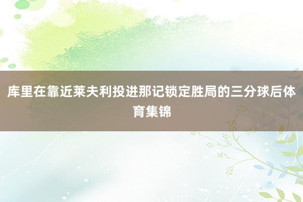 库里在靠近莱夫利投进那记锁定胜局的三分球后体育集锦