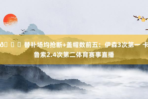 👀替补场均抢断+盖帽数前五：伊森3次第一 卡鲁索2.4次第二体育赛事直播