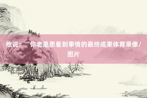 他说：“你老是思看到事情的最终成果体育录像/图片