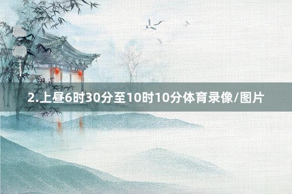 2.上昼6时30分至10时10分体育录像/图片