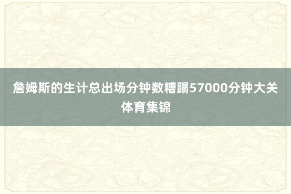詹姆斯的生计总出场分钟数糟蹋57000分钟大关体育集锦