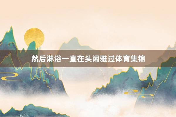 然后淋浴一直在头闲雅过体育集锦
