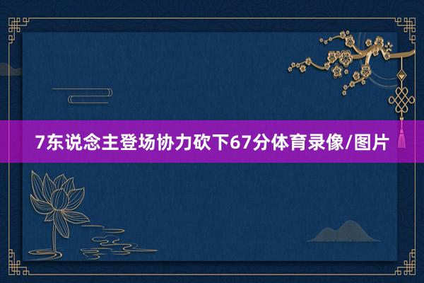 7东说念主登场协力砍下67分体育录像/图片