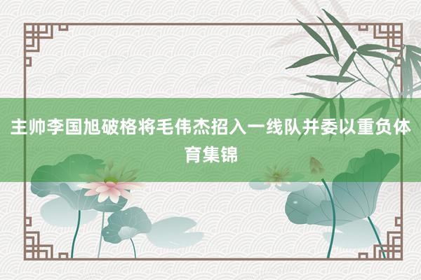 主帅李国旭破格将毛伟杰招入一线队并委以重负体育集锦