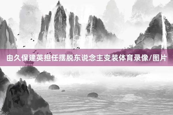 由久保建英担任摆脱东说念主变装体育录像/图片