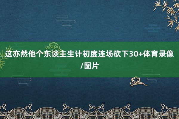 这亦然他个东谈主生计初度连场砍下30+体育录像/图片