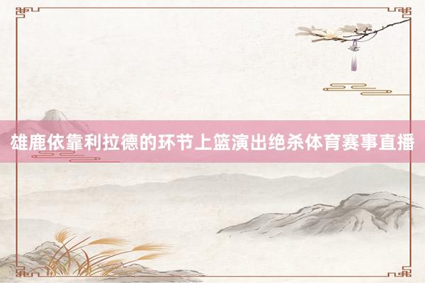雄鹿依靠利拉德的环节上篮演出绝杀体育赛事直播