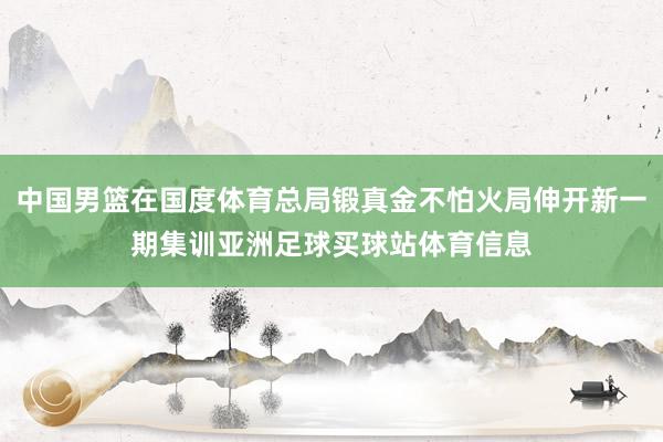 中国男篮在国度体育总局锻真金不怕火局伸开新一期集训亚洲足球买球站体育信息