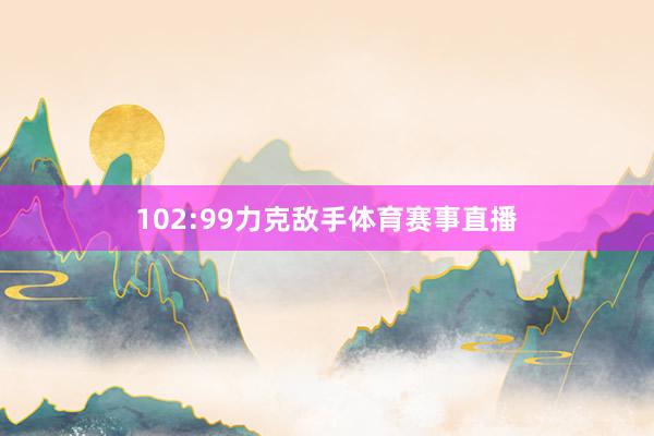 102:99力克敌手体育赛事直播