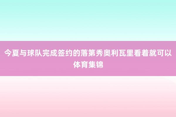 今夏与球队完成签约的落第秀奥利瓦里看着就可以体育集锦