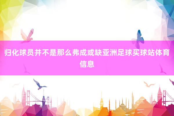 归化球员并不是那么弗成或缺亚洲足球买球站体育信息