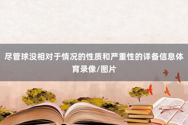 尽管球没相对于情况的性质和严重性的详备信息体育录像/图片