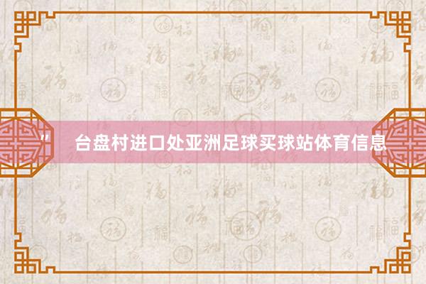 ”    台盘村进口处亚洲足球买球站体育信息