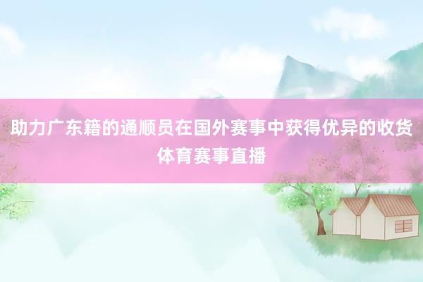 助力广东籍的通顺员在国外赛事中获得优异的收货体育赛事直播