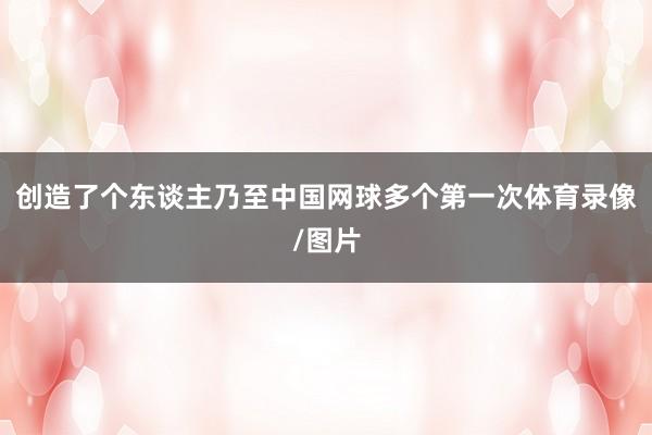 创造了个东谈主乃至中国网球多个第一次体育录像/图片