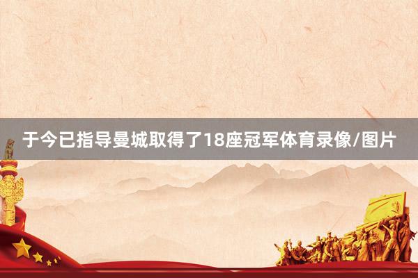于今已指导曼城取得了18座冠军体育录像/图片