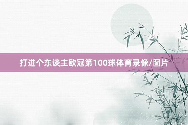 打进个东谈主欧冠第100球体育录像/图片