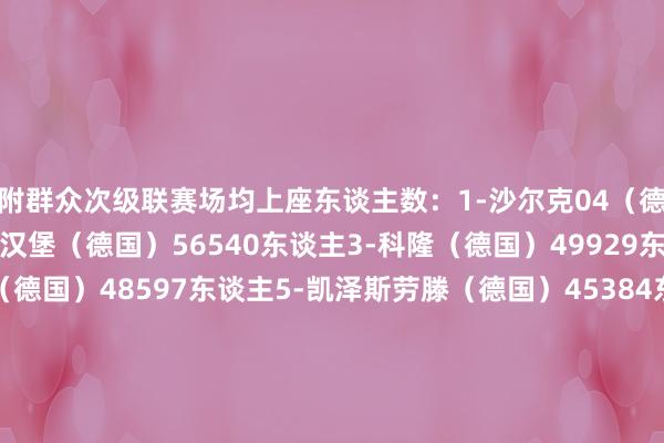 附群众次级联赛场均上座东谈主数：1-沙尔克04（德国）61011东谈主2-汉堡（德国）56540东谈主3-科隆（德国）49929东谈主4-柏林赫塔（德国）48597东谈主5-凯泽斯劳滕（德国）45384东谈主6-大连英博（中国）44070东谈主7-杜塞尔多夫（德国）43864东谈主8-桑德兰（英格兰）41115东谈主9-汉诺威96（德国）39343东谈主10-科隆竞技（阿根廷）39011东谈主体育