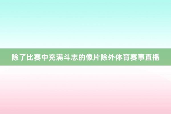 除了比赛中充满斗志的像片除外体育赛事直播