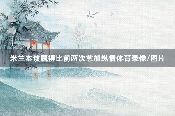米兰本该赢得比前两次愈加纵情体育录像/图片