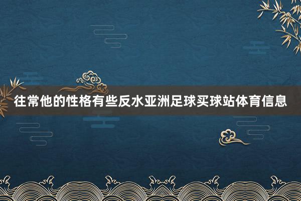 往常他的性格有些反水亚洲足球买球站体育信息