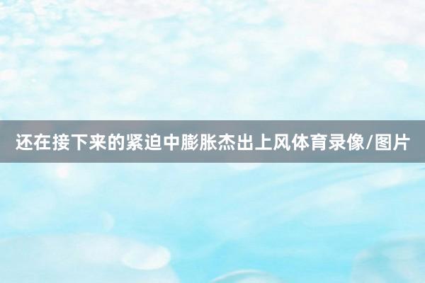 还在接下来的紧迫中膨胀杰出上风体育录像/图片