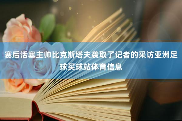 赛后活塞主帅比克斯塔夫袭取了记者的采访亚洲足球买球站体育信息