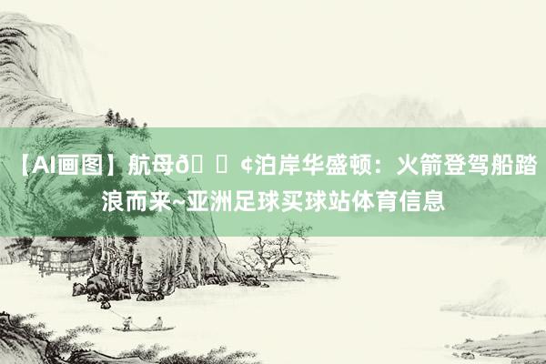 【AI画图】航母🚢泊岸华盛顿：火箭登驾船踏浪而来~亚洲足球买球站体育信息