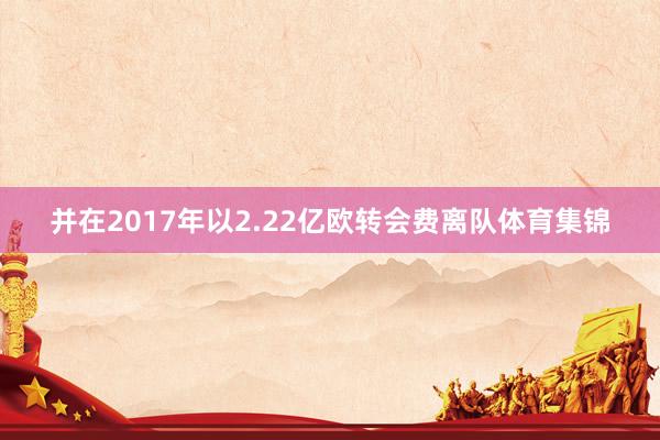 并在2017年以2.22亿欧转会费离队体育集锦