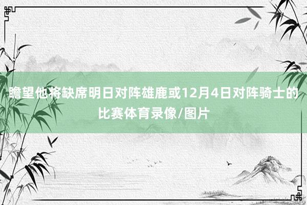 瞻望他将缺席明日对阵雄鹿或12月4日对阵骑士的比赛体育录像/图片