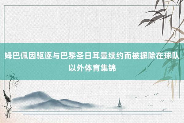 姆巴佩因驱逐与巴黎圣日耳曼续约而被摒除在球队以外体育集锦