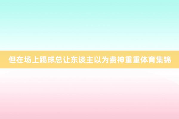 但在场上踢球总让东谈主以为费神重重体育集锦