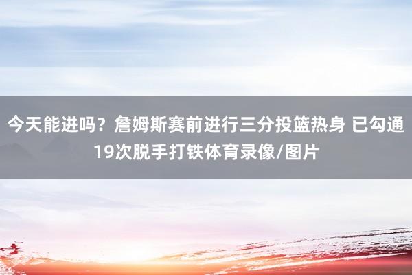今天能进吗？詹姆斯赛前进行三分投篮热身 已勾通19次脱手打铁体育录像/图片