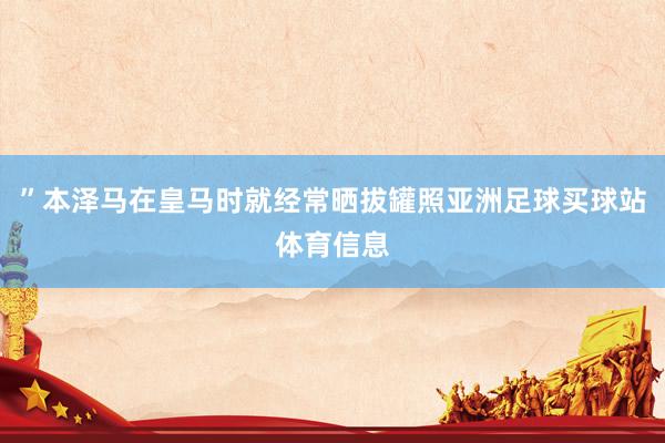 ”本泽马在皇马时就经常晒拔罐照亚洲足球买球站体育信息