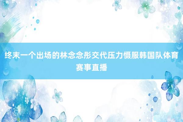 终末一个出场的林念念彤交代压力慑服韩国队体育赛事直播